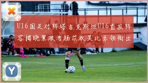 U16国足对阵塔吉克斯坦U16首发阵容揭晓冀政浩杨苡欢吴比乐领衔出战
