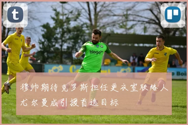穆帅期待克罗斯担任更衣室联络人尤尔曼成引援首选目标