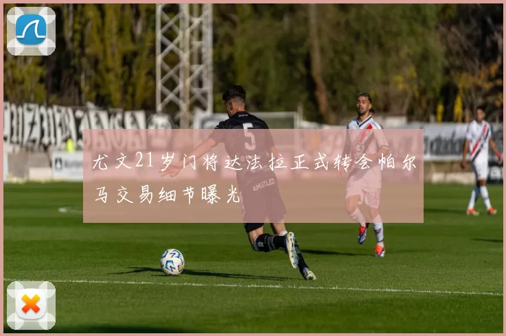 尤文21岁门将达法拉正式转会帕尔马交易细节曝光