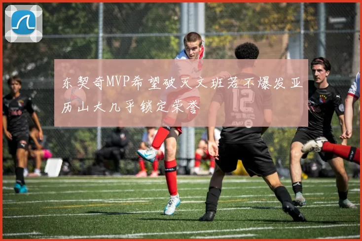 东契奇MVP希望破灭文班若不爆发亚历山大几乎锁定荣誉