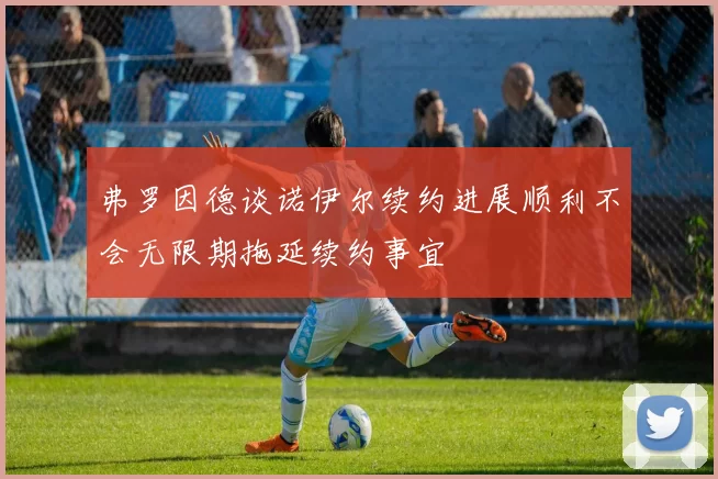 弗罗因德谈诺伊尔续约进展顺利不会无限期拖延续约事宜