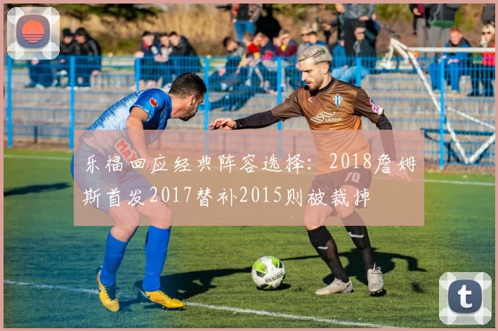 乐福回应经典阵容选择：2018詹姆斯首发2017替补2015则被裁掉