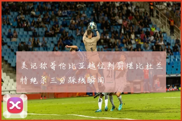 美记称哥伦比亚越位判罚堪比杜兰特绝杀三分踩线瞬间