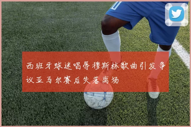 西班牙球迷唱辱穆斯林歌曲引发争议亚马尔赛后失落离场