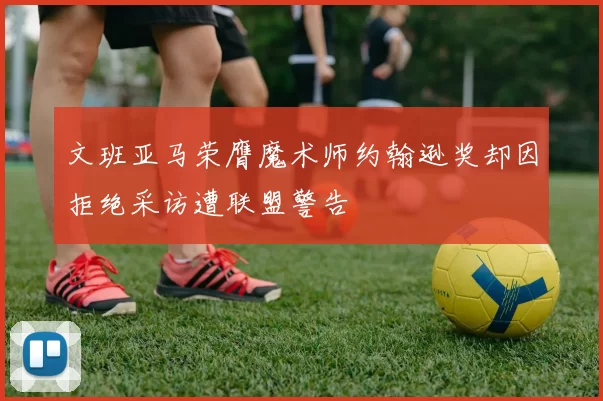 文班亚马荣膺魔术师约翰逊奖却因拒绝采访遭联盟警告
