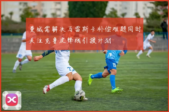 曼城需解决马雷斯卡补偿难题同时关注克鲁皮锋线引援计划
