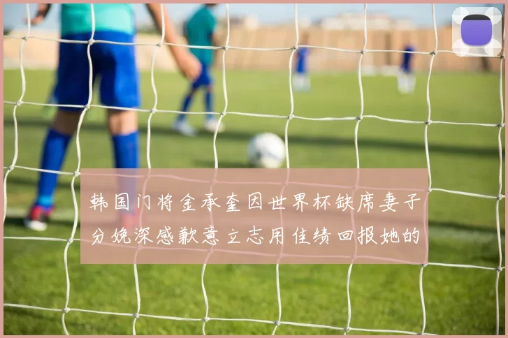 韩国门将金承奎因世界杯缺席妻子分娩深感歉意立志用佳绩回报她的支持