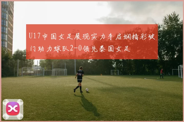 U17中国女足展现实力李启娴精彩破门助力球队2-0领先泰国女足