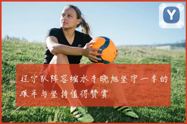 辽宁队阵容缩水李晓旭坚守一季的艰辛与坚持值得赞赏