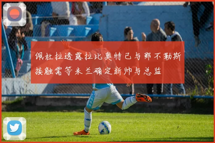 佩杜拉透露拉比奥特已与那不勒斯接触需等米兰确定新帅与总监