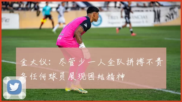金大仪：尽管少一人全队拼搏不责备任何球员展现团结精神