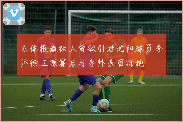 东体报道铁人曾欲引进沈阳球员李帅徐正源赛后与李帅亲密拥抱