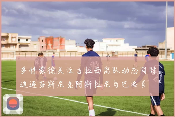 多特蒙德关注吉拉西离队动态同时追逐芬斯尼克阿斯拉尼与巴洛贡