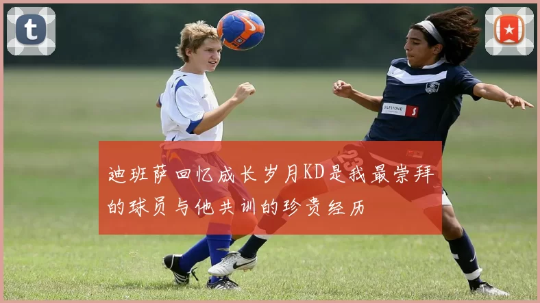 迪班萨回忆成长岁月KD是我最崇拜的球员与他共训的珍贵经历