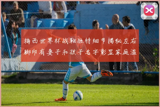 梅西世界杯战靴独特细节揭秘左右脚印有妻子和孩子名字彰显家庭温暖