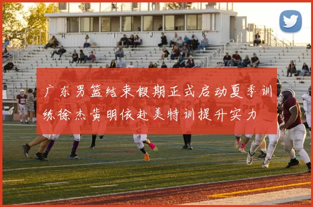 广东男篮结束假期正式启动夏季训练徐杰黄明依赴美特训提升实力