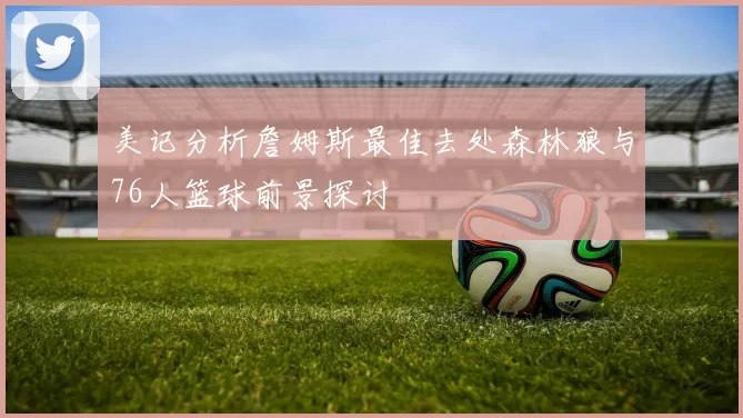 美记分析詹姆斯最佳去处森林狼与76人篮球前景探讨