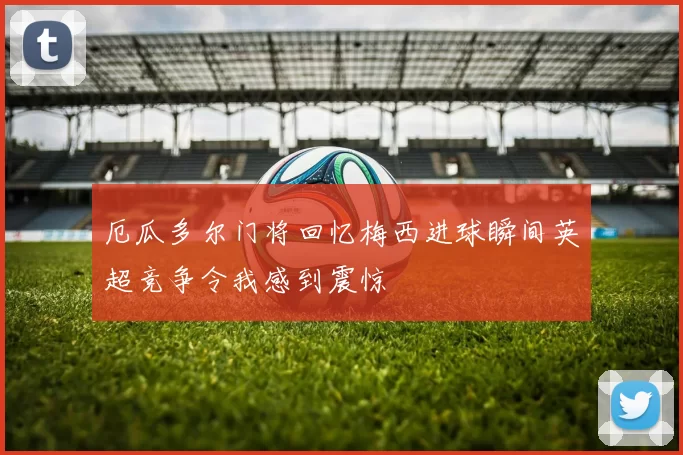 厄瓜多尔门将回忆梅西进球瞬间英超竞争令我感到震惊