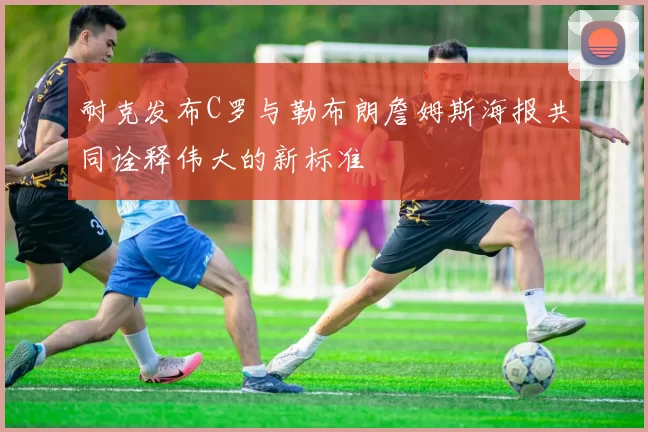耐克发布C罗与勒布朗詹姆斯海报共同诠释伟大的新标准