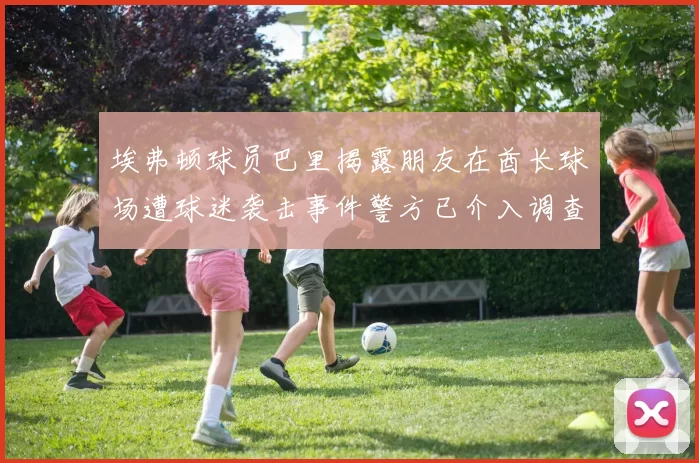 埃弗顿球员巴里揭露朋友在酋长球场遭球迷袭击事件警方已介入调查