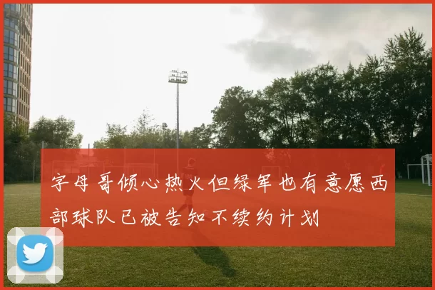 字母哥倾心热火但绿军也有意愿西部球队已被告知不续约计划
