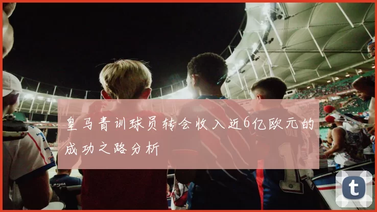 皇马青训球员转会收入近6亿欧元的成功之路分析