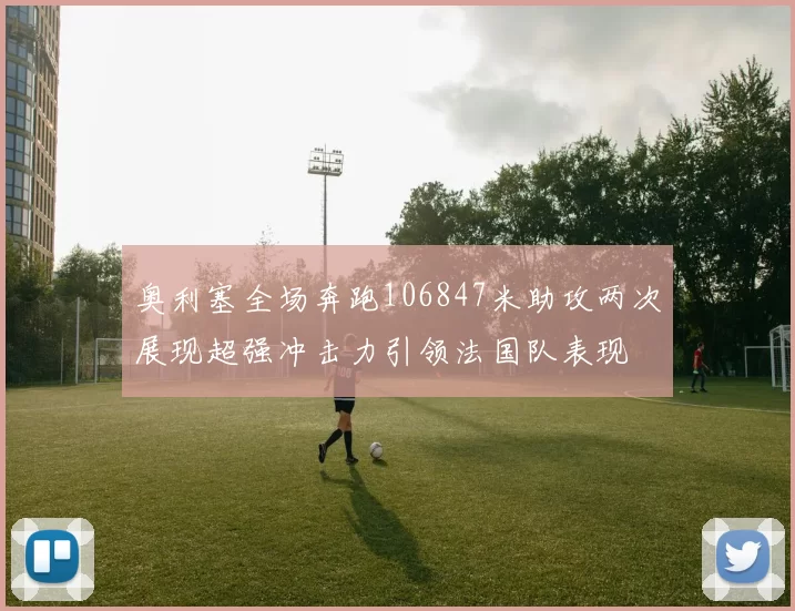 奥利塞全场奔跑106847米助攻两次展现超强冲击力引领法国队表现